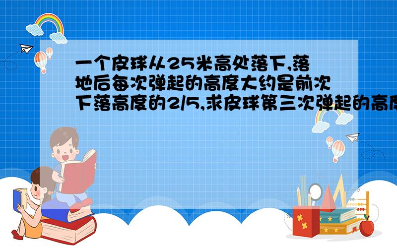 一个皮球从25米高处落下,落地后每次弹起的高度大约是前次下落高度的2/5,求皮球第三次弹起的高度大约是多少