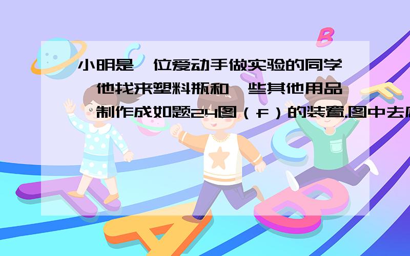 小明是一位爱动手做实验的同学,他找来塑料瓶和一些其他用品,制作成如题24图（f）的装置.图中去底塑料瓶和其相连导管的组合