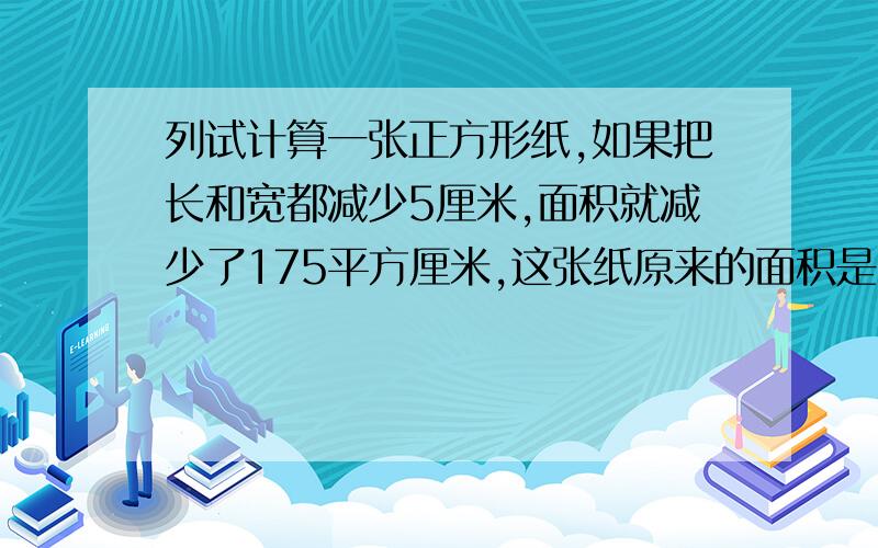 列试计算一张正方形纸,如果把长和宽都减少5厘米,面积就减少了175平方厘米,这张纸原来的面积是多少平方%