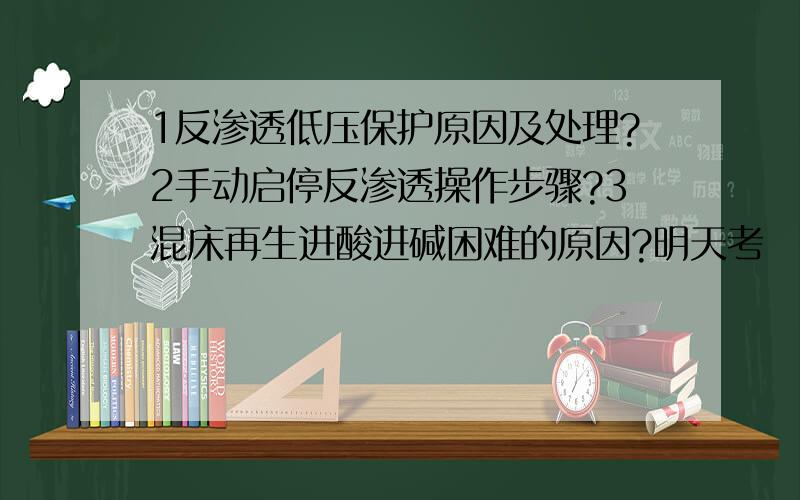 1反渗透低压保护原因及处理?2手动启停反渗透操作步骤?3混床再生进酸进碱困难的原因?明天考