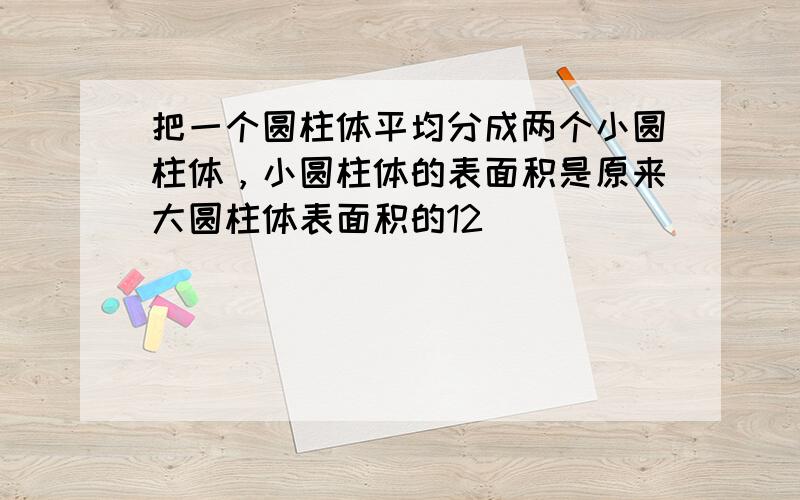 把一个圆柱体平均分成两个小圆柱体，小圆柱体的表面积是原来大圆柱体表面积的12