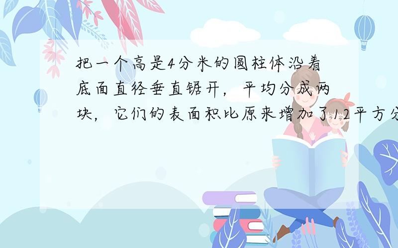 把一个高是4分米的圆柱体沿着底面直径垂直锯开，平均分成两块，它们的表面积比原来增加了12平方分米，圆柱的底面直径是___