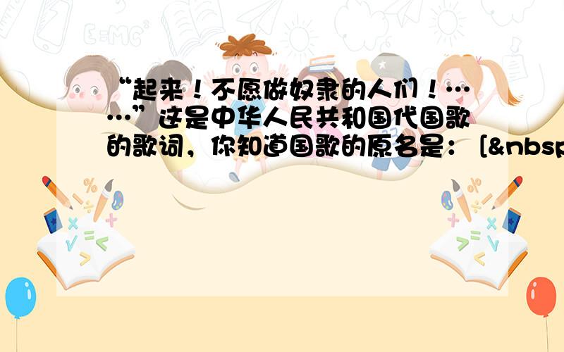 “起来！不愿做奴隶的人们！……”这是中华人民共和国代国歌的歌词，你知道国歌的原名是： [  &nbs