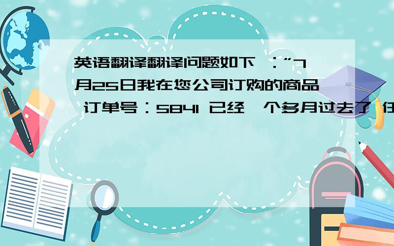 英语翻译翻译问题如下 ：”7月25日我在您公司订购的商品 订单号：5841 已经一个多月过去了 任然没有收到商品 是否快