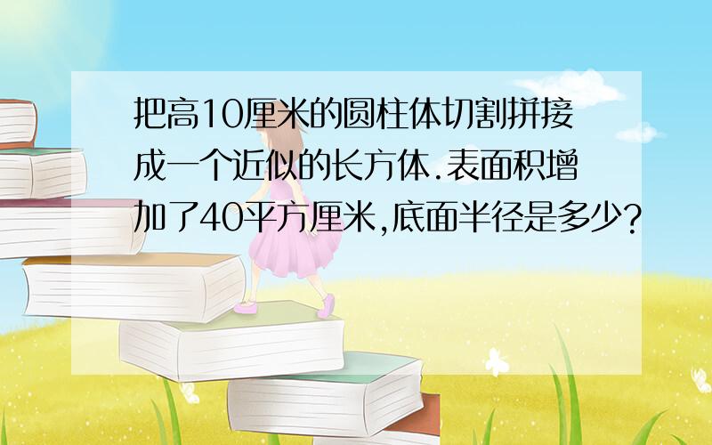 把高10厘米的圆柱体切割拼接成一个近似的长方体.表面积增加了40平方厘米,底面半径是多少?