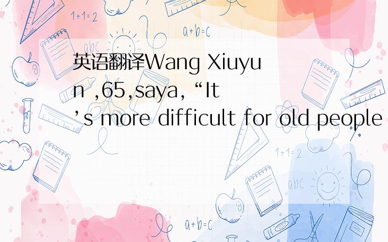 英语翻译Wang Xiuyun ,65,saya,“It’s more difficult for old people