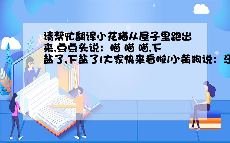 请帮忙翻译小花猫从屋子里跑出来,点点头说：喵 喵 喵,下盐了,下盐了!大家快来看啦!小黄狗说：汪 汪 汪,不是盐,是糖.