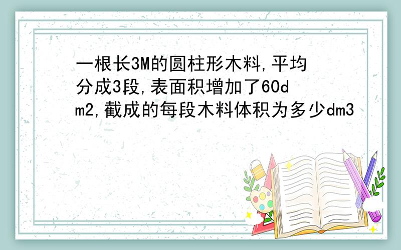 一根长3M的圆柱形木料,平均分成3段,表面积增加了60dm2,截成的每段木料体积为多少dm3