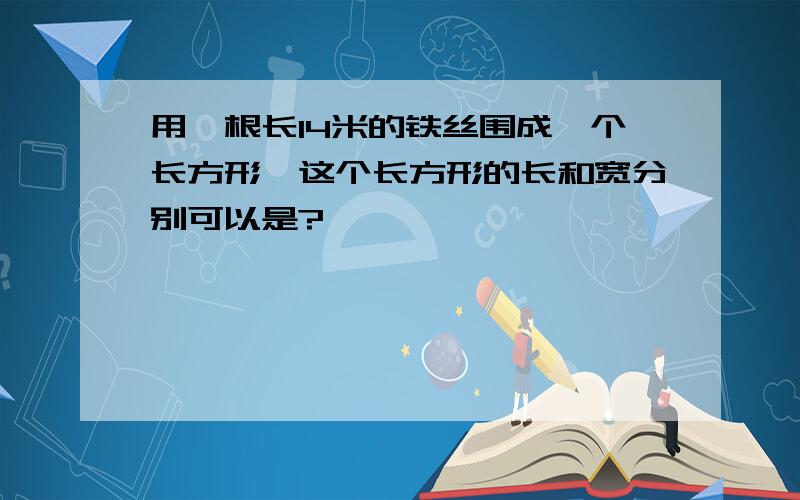 用一根长14米的铁丝围成一个长方形,这个长方形的长和宽分别可以是?