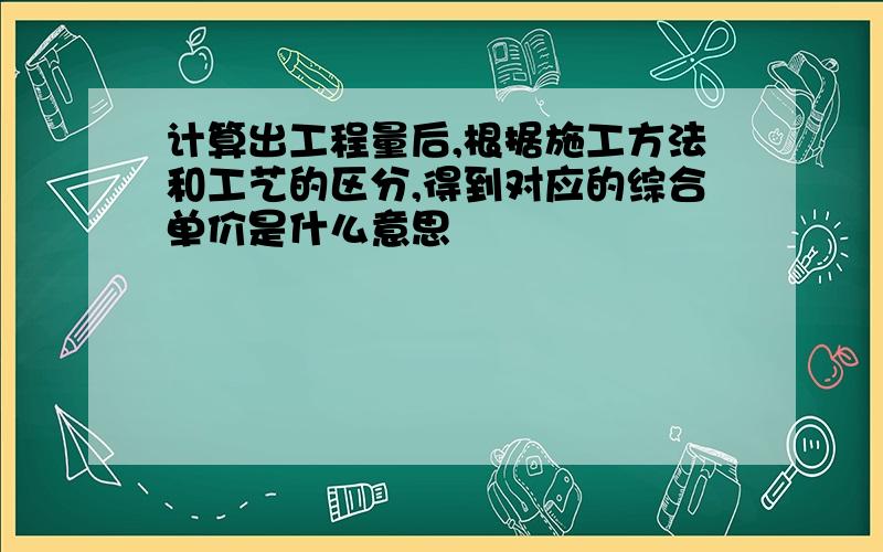 计算出工程量后,根据施工方法和工艺的区分,得到对应的综合单价是什么意思