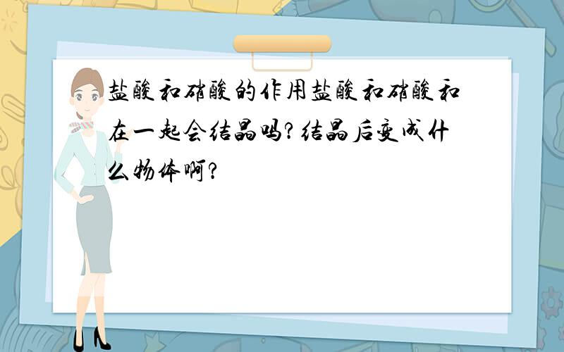 盐酸和硝酸的作用盐酸和硝酸和在一起会结晶吗?结晶后变成什么物体啊?