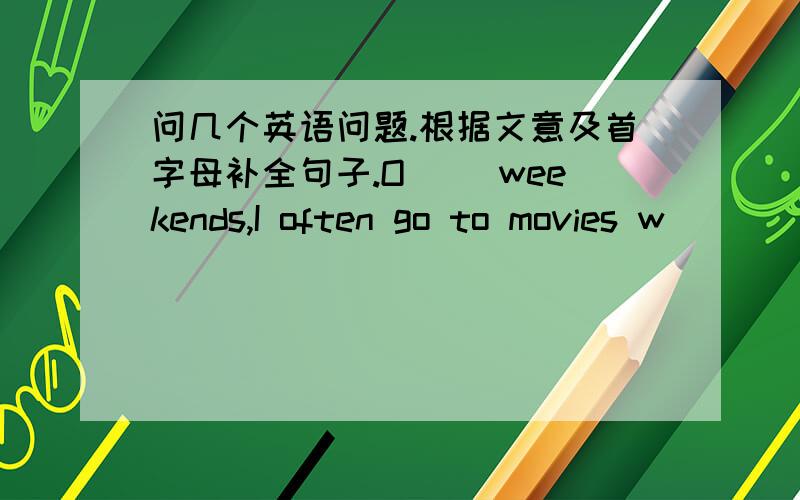 问几个英语问题.根据文意及首字母补全句子.O__ weekends,I often go to movies w___