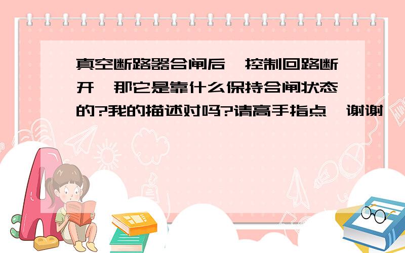 真空断路器合闸后,控制回路断开,那它是靠什么保持合闸状态的?我的描述对吗?请高手指点,谢谢