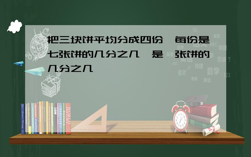 把三块饼平均分成四份,每份是七张饼的几分之几,是一张饼的几分之几