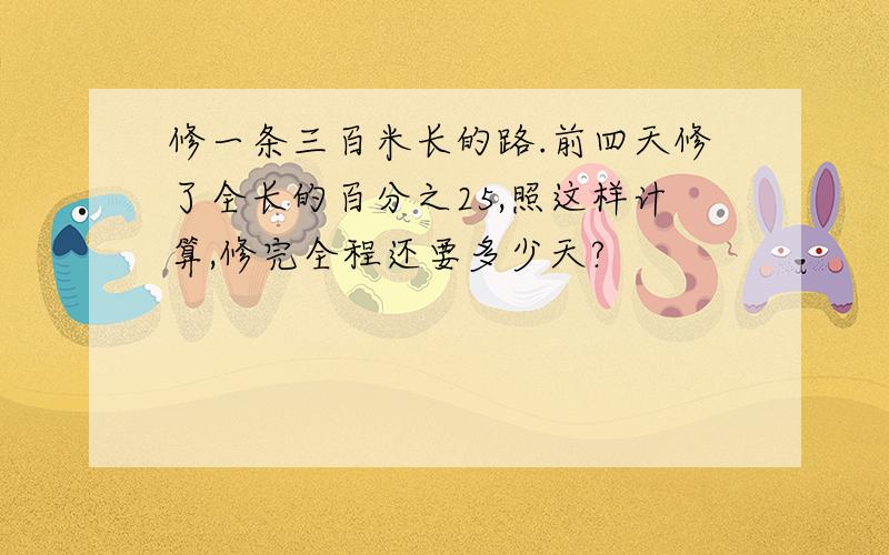 修一条三百米长的路.前四天修了全长的百分之25,照这样计算,修完全程还要多少天?