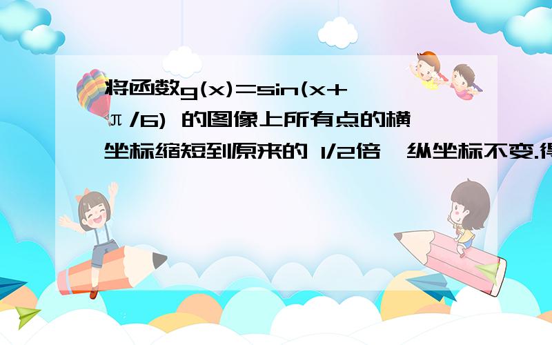 将函数g(x)=sin(x+π/6) 的图像上所有点的横坐标缩短到原来的 1/2倍,纵坐标不变.得到函数f(x)的图像