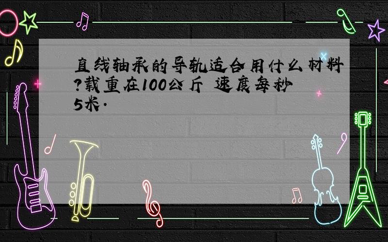 直线轴承的导轨适合用什么材料?载重在100公斤 速度每秒5米.