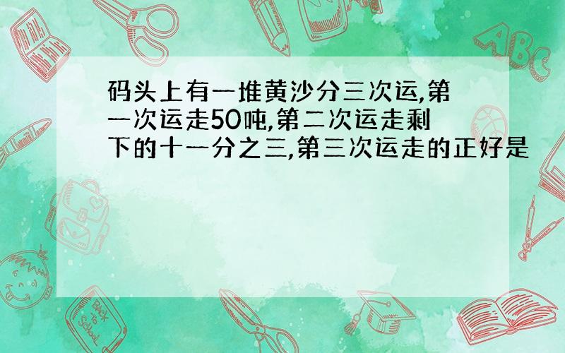 码头上有一堆黄沙分三次运,第一次运走50吨,第二次运走剩下的十一分之三,第三次运走的正好是