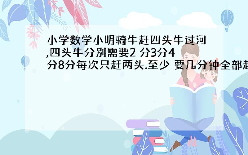 小学数学小明骑牛赶四头牛过河,四头牛分别需要2 分3分4分8分每次只赶两头.至少 要几分钟全部赶过河 4