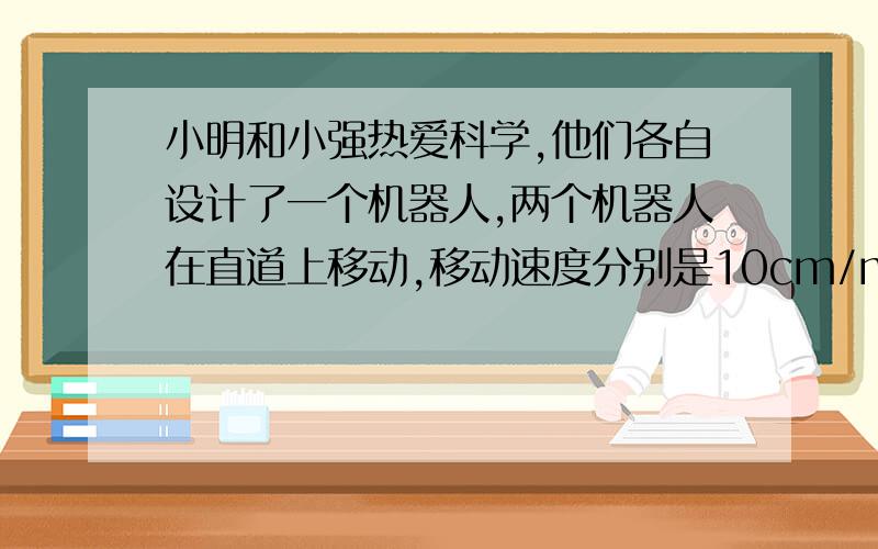 小明和小强热爱科学,他们各自设计了一个机器人,两个机器人在直道上移动,移动速度分别是10cm/min和