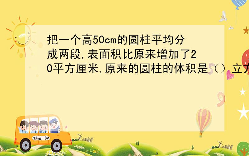 把一个高50cm的圆柱平均分成两段,表面积比原来增加了20平方厘米,原来的圆柱的体积是（）立方厘米?