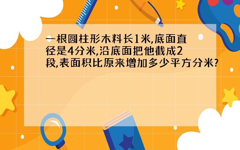 一根圆柱形木料长1米,底面直径是4分米,沿底面把他截成2段,表面积比原来增加多少平方分米?