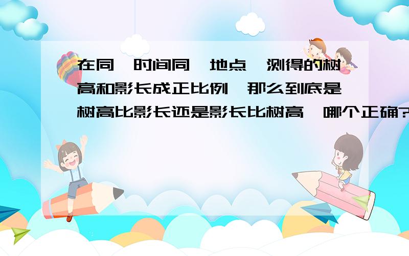 在同一时间同一地点,测得的树高和影长成正比例,那么到底是树高比影长还是影长比树高,哪个正确?还是两