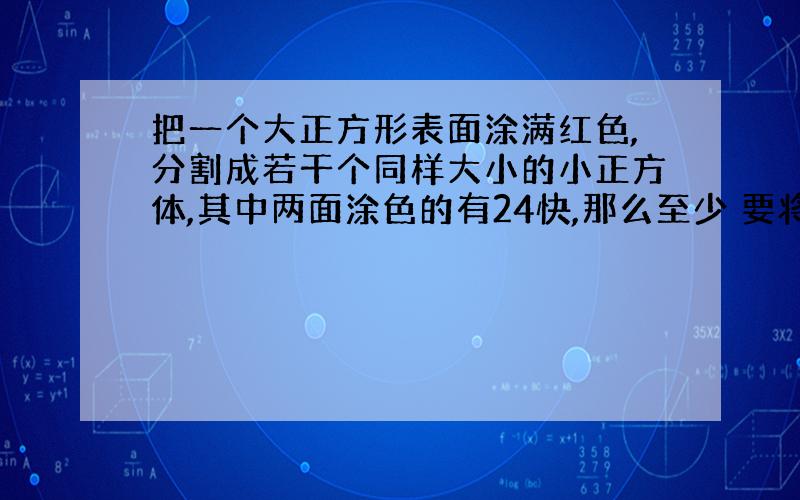 把一个大正方形表面涂满红色,分割成若干个同样大小的小正方体,其中两面涂色的有24快,那么至少 要将这个