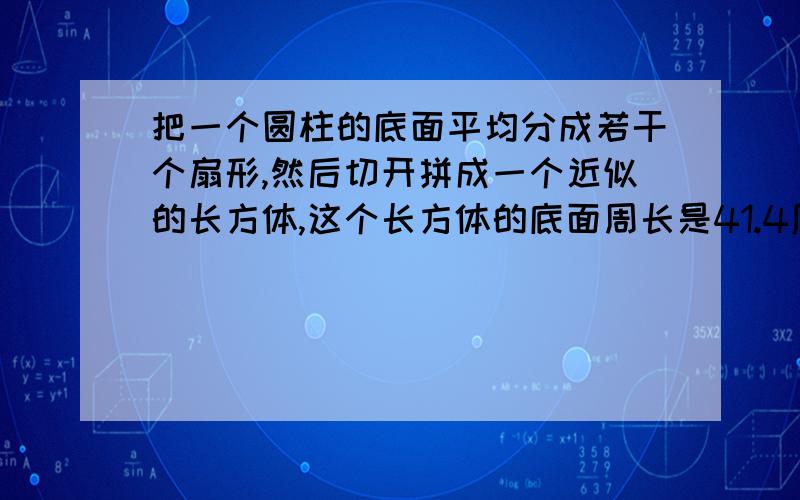 把一个圆柱的底面平均分成若干个扇形,然后切开拼成一个近似的长方体,这个长方体的底面周长是41.4厘米,高是5厘米,求体积