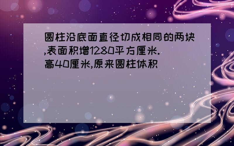 圆柱沿底面直径切成相同的两块,表面积增1280平方厘米.高40厘米,原来圆柱体积