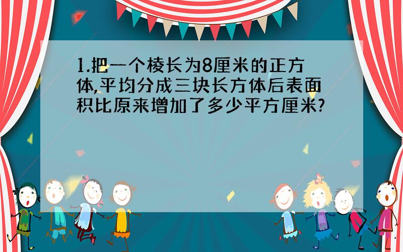 1.把一个棱长为8厘米的正方体,平均分成三块长方体后表面积比原来增加了多少平方厘米?