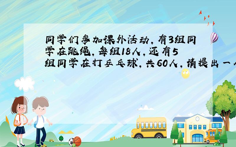 同学们参加课外活动,有3组同学在跳绳,每组18人,还有5组同学在打乒乓球,共60人,请提出一个两步计算的问题