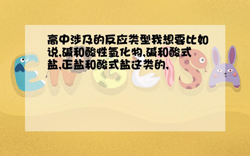 高中涉及的反应类型我想要比如说,碱和酸性氧化物,碱和酸式盐,正盐和酸式盐这类的,