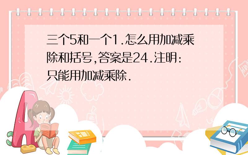 三个5和一个1.怎么用加减乘除和括号,答案是24.注明:只能用加减乘除.