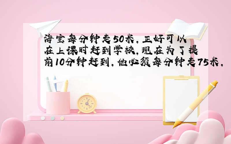 海宝每分钟走50米,正好可以在上课时赶到学校,现在为了提前10分钟赶到,他必须每分钟走75米,