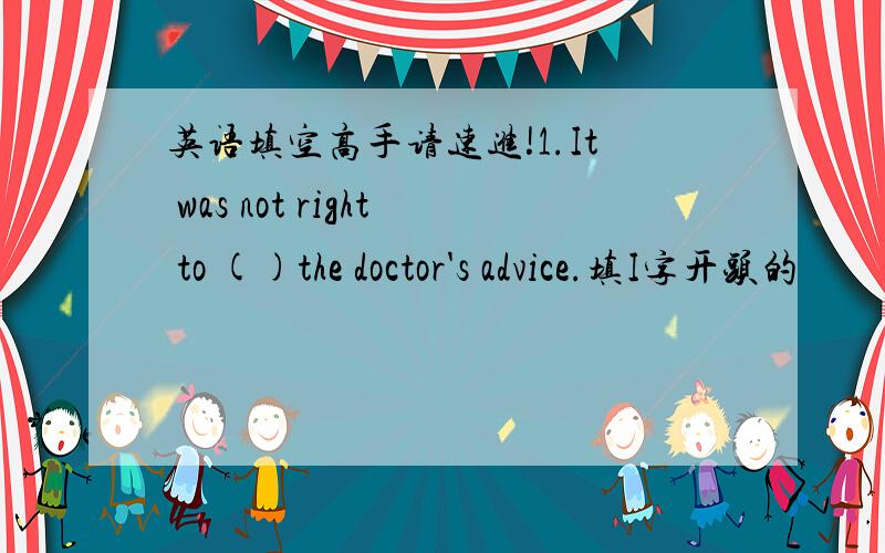 英语填空高手请速进!1.It was not right to ()the doctor's advice.填I字开头的