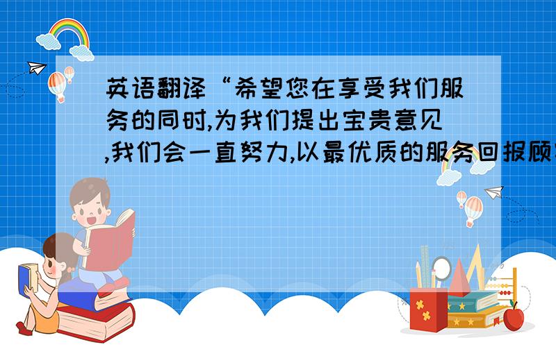 英语翻译“希望您在享受我们服务的同时,为我们提出宝贵意见,我们会一直努力,以最优质的服务回报顾客,祝您用餐愉快.”餐饮台