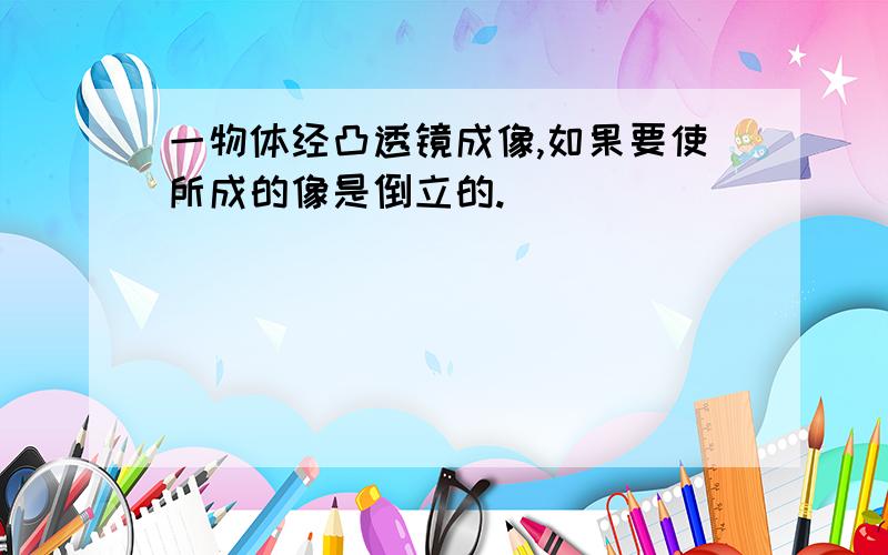 一物体经凸透镜成像,如果要使所成的像是倒立的.