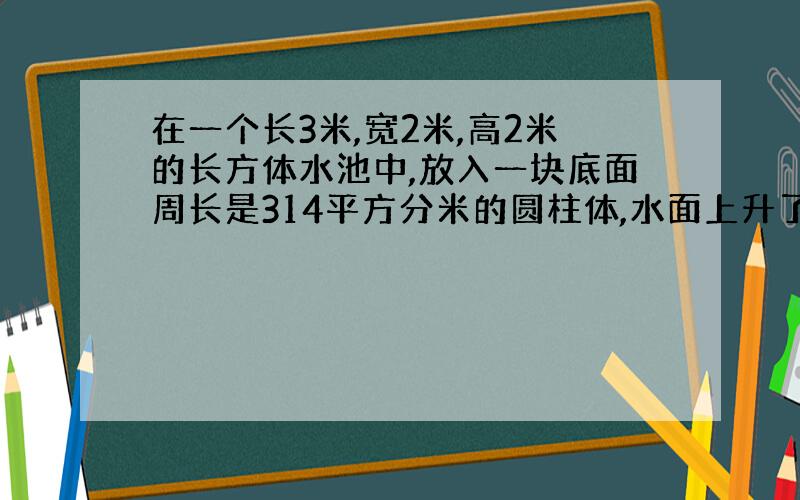 在一个长3米,宽2米,高2米的长方体水池中,放入一块底面周长是314平方分米的圆柱体,水面上升了2分米,这个圆柱体的体积