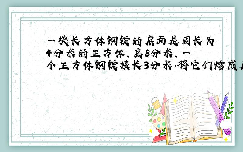 一块长方体钢锭的底面是周长为4分米的正方体，高8分米，一个正方体钢锭棱长3分米．将它们熔成底面积是5平方分米的长方体，求