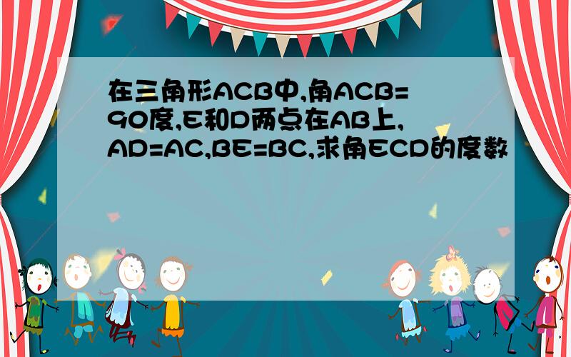 在三角形ACB中,角ACB=90度,E和D两点在AB上,AD=AC,BE=BC,求角ECD的度数