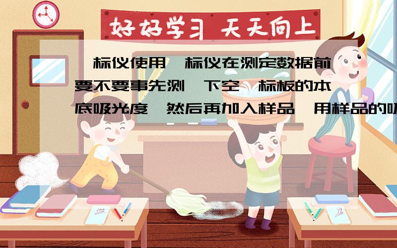 酶标仪使用酶标仪在测定数据前要不要事先测一下空酶标板的本底吸光度,然后再加入样品,用样品的吸光度减去相应加样孔的本底值?