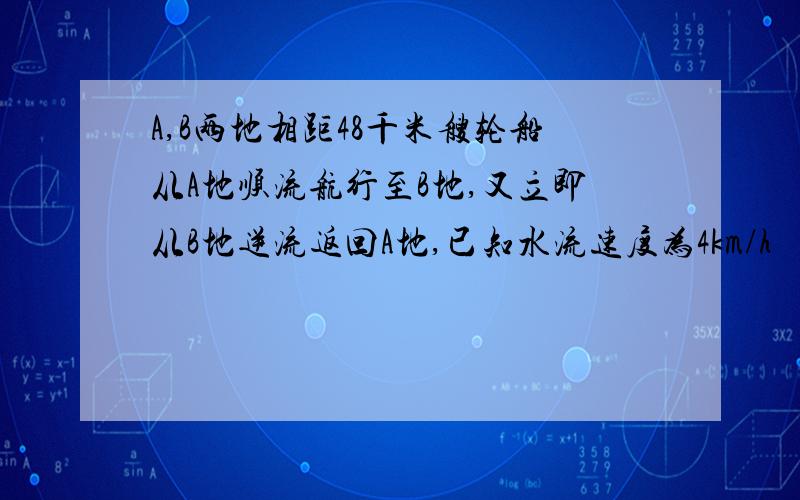 A,B两地相距48千米艘轮船从A地顺流航行至B地,又立即从B地逆流返回A地,已知水流速度为4km/h