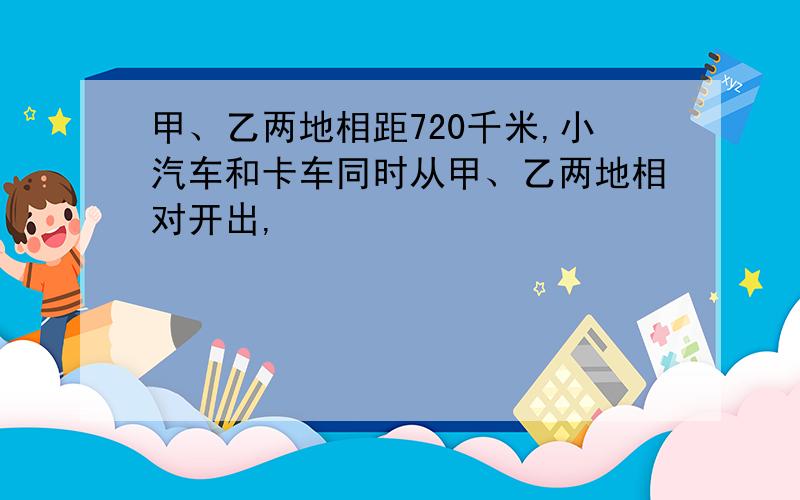 甲、乙两地相距720千米,小汽车和卡车同时从甲、乙两地相对开出,