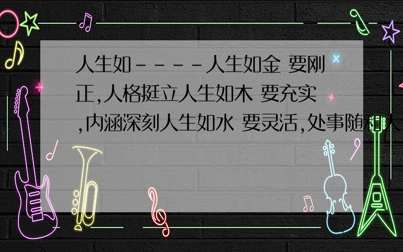 人生如----人生如金 要刚正,人格挺立人生如木 要充实,内涵深刻人生如水 要灵活,处事随和人生如活 要热情,心灵赤诚之