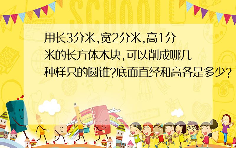 用长3分米,宽2分米,高1分米的长方体木块,可以削成哪几种样只的圆锥?底面直经和高各是多少?