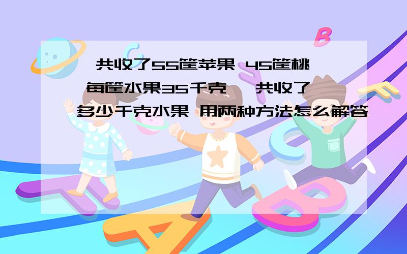 一共收了55筐苹果 45筐桃 每筐水果35千克 一共收了多少千克水果 用两种方法怎么解答