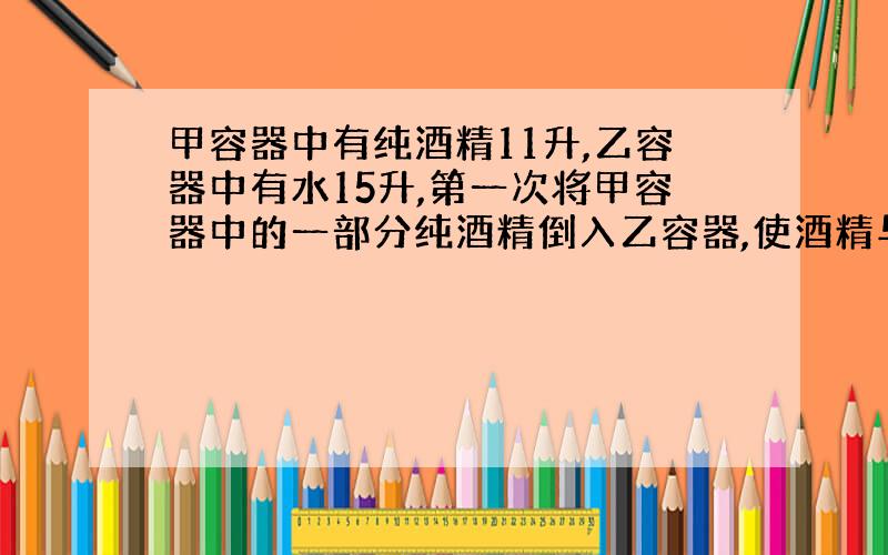 甲容器中有纯酒精11升,乙容器中有水15升,第一次将甲容器中的一部分纯酒精倒入乙容器,使酒精与水混合,