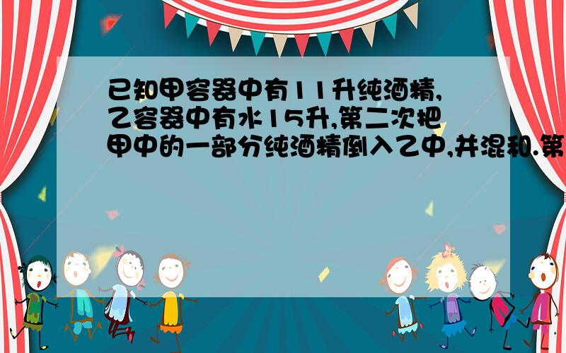 已知甲容器中有11升纯酒精,乙容器中有水15升,第二次把甲中的一部分纯酒精倒入乙中,并混和.第二次把混和液加入甲一部分,