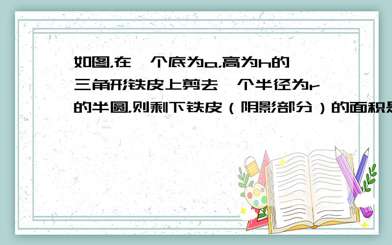 如图，在一个底为a，高为h的三角形铁皮上剪去一个半径为r的半圆，则剩下铁皮（阴影部分）的面积是多少？若三角形的另两边分别